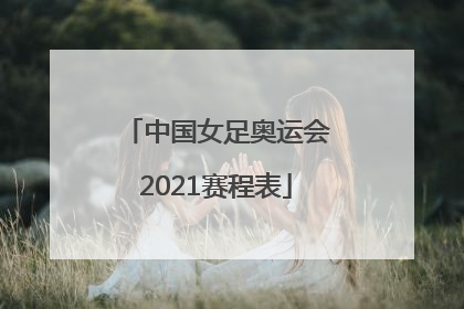 「中国女足奥运会2021赛程表」中国女足奥运会2021赛程表现场直播