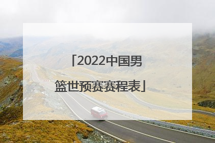 2022中国男篮世预赛赛程表「中国男篮国家队赛程表2022」